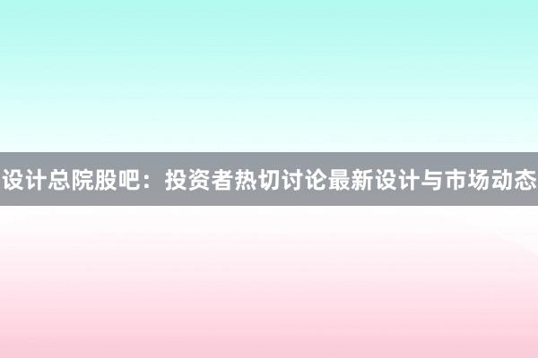 设计总院股吧：投资者热切讨论最新设计与市场动态